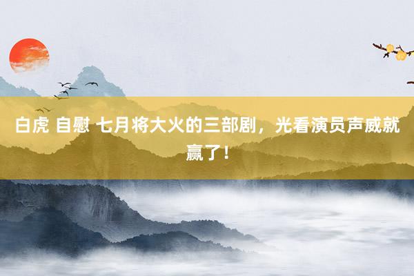 白虎 自慰 七月将大火的三部剧，光看演员声威就赢了！