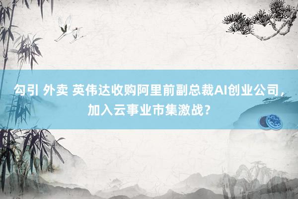 勾引 外卖 英伟达收购阿里前副总裁AI创业公司，加入云事业市集激战？