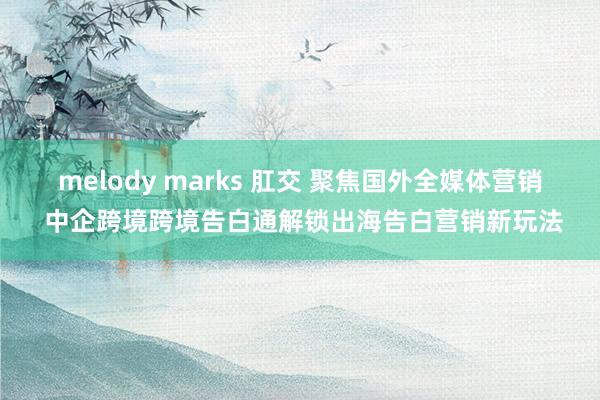 melody marks 肛交 聚焦国外全媒体营销 中企跨境跨境告白通解锁出海告白营销新玩法