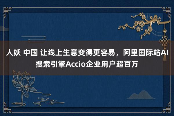 人妖 中国 让线上生意变得更容易，阿里国际站AI搜索引擎Accio企业用户超百万