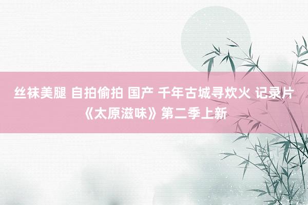 丝袜美腿 自拍偷拍 国产 千年古城寻炊火 记录片《太原滋味》第二季上新