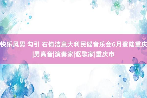 快乐风男 勾引 石倚洁意大利民谣音乐会6月登陆重庆|男高音|演奏家|讴歌家|重庆市