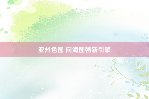 亚州色图 向海图强新引擎