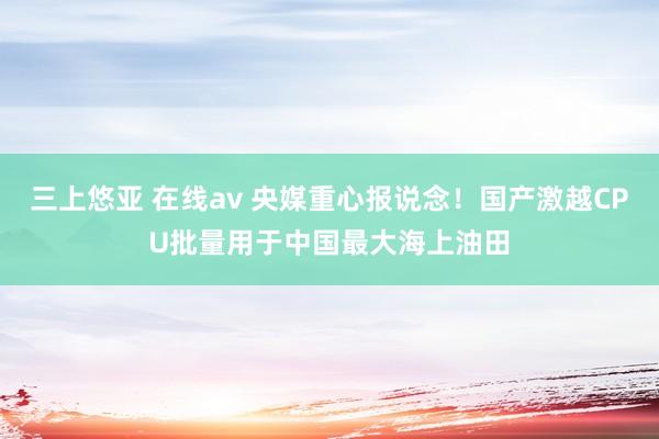 三上悠亚 在线av 央媒重心报说念！国产激越CPU批量用于中国最大海上油田