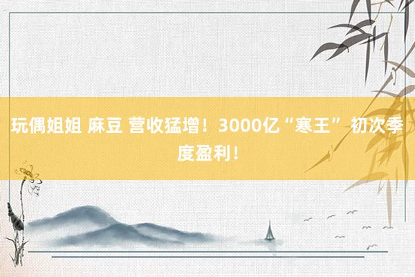 玩偶姐姐 麻豆 营收猛增！3000亿“寒王” 初次季度盈利！