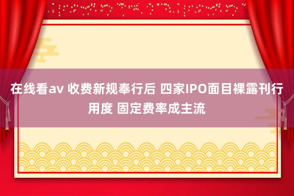 在线看av 收费新规奉行后 四家IPO面目裸露刊行用度 固定费率成主流