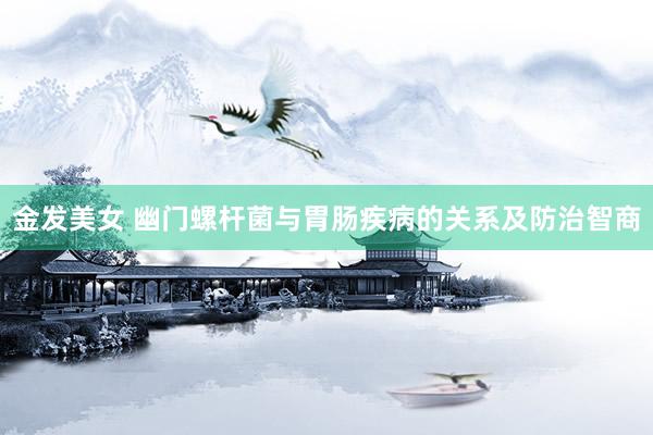 金发美女 幽门螺杆菌与胃肠疾病的关系及防治智商