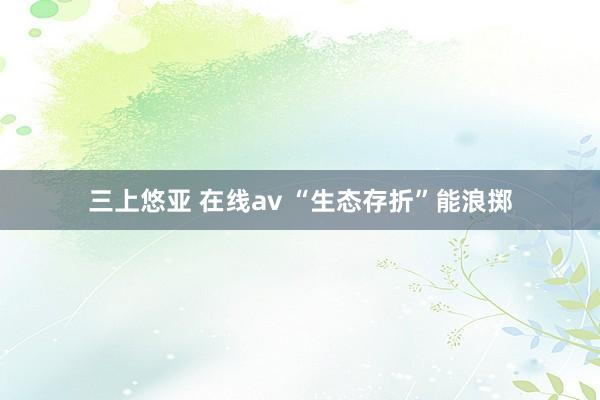 三上悠亚 在线av “生态存折”能浪掷
