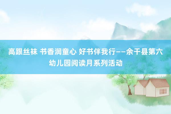 高跟丝袜 书香润童心 好书伴我行——余干县第六幼儿园阅读月系列活动