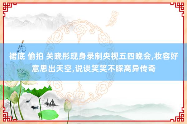 裙底 偷拍 关晓彤现身录制央视五四晚会，妆容好意思出天空，说谈笑笑不睬离异传奇