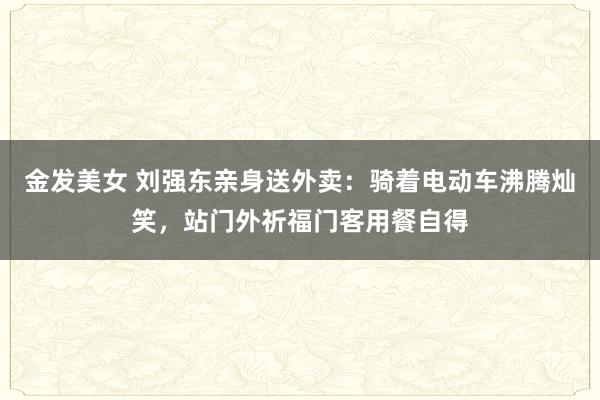 金发美女 刘强东亲身送外卖：骑着电动车沸腾灿笑，站门外祈福门客用餐自得