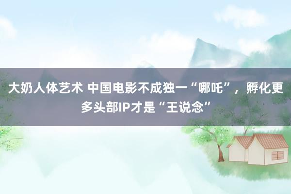 大奶人体艺术 中国电影不成独一“哪吒”，孵化更多头部IP才是“王说念”