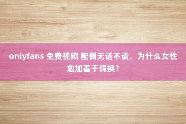 onlyfans 免费视频 配偶无话不谈，为什么女性愈加善于调换？