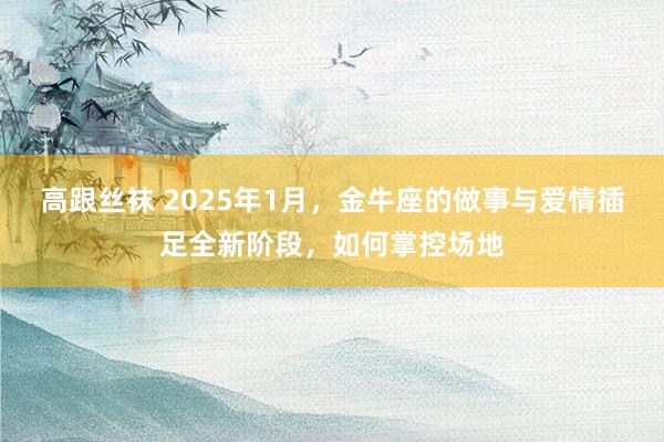高跟丝袜 2025年1月，金牛座的做事与爱情插足全新阶段，如何掌控场地
