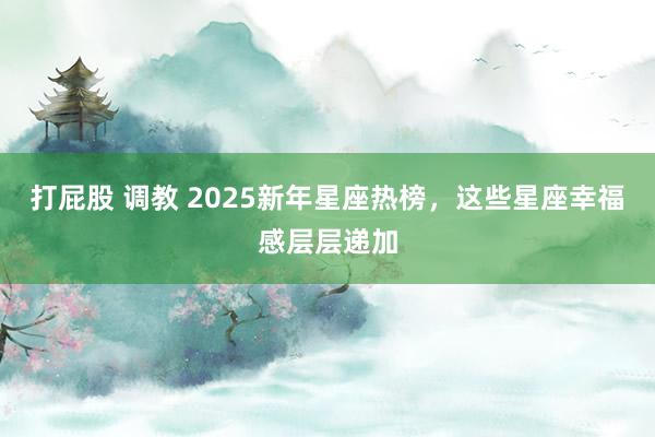 打屁股 调教 2025新年星座热榜，这些星座幸福感层层递加