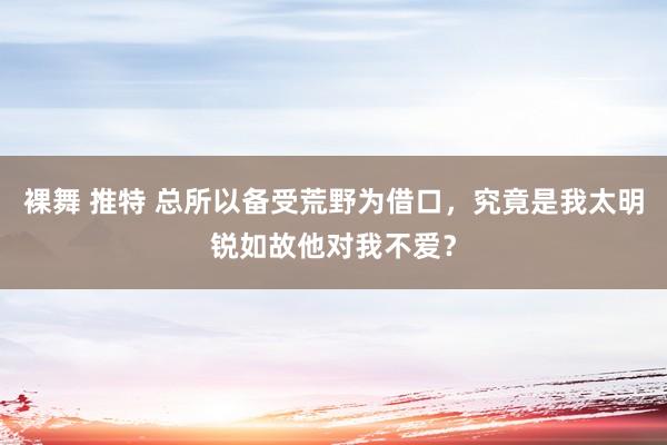 裸舞 推特 总所以备受荒野为借口，究竟是我太明锐如故他对我不爱？