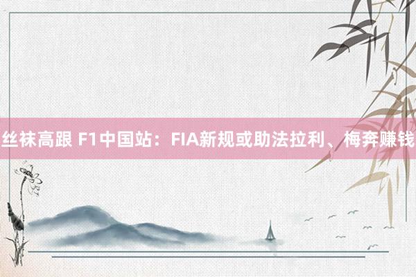 丝袜高跟 F1中国站：FIA新规或助法拉利、梅奔赚钱