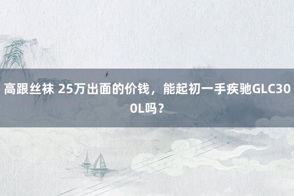 高跟丝袜 25万出面的价钱，能起初一手疾驰GLC300L吗？