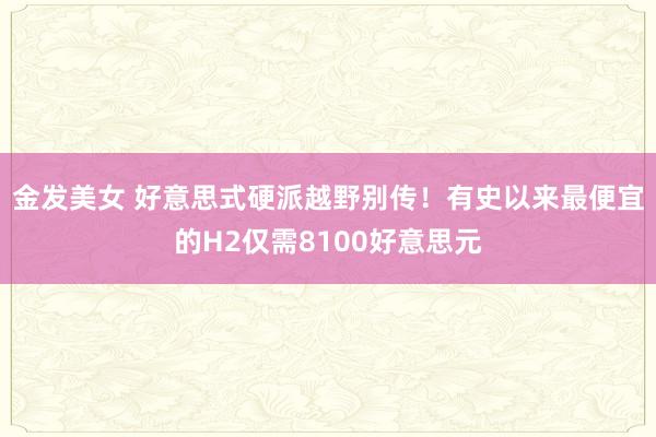 金发美女 好意思式硬派越野别传！有史以来最便宜的H2仅需8100好意思元
