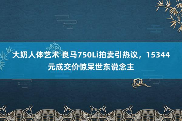 大奶人体艺术 良马750Li拍卖引热议，15344元成交价惊呆世东说念主