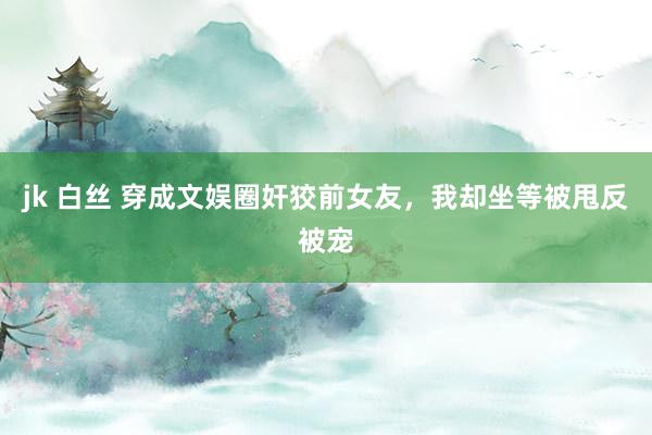 jk 白丝 穿成文娱圈奸狡前女友，我却坐等被甩反被宠