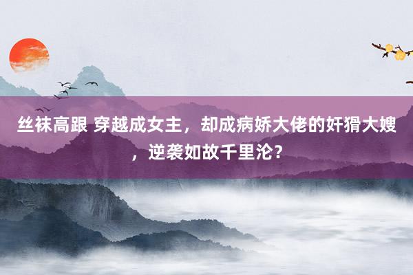 丝袜高跟 穿越成女主，却成病娇大佬的奸猾大嫂，逆袭如故千里沦？