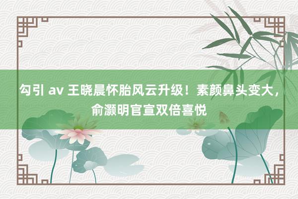 勾引 av 王晓晨怀胎风云升级！素颜鼻头变大，俞灏明官宣双倍喜悦