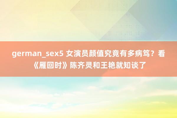german_sex5 女演员颜值究竟有多病笃？看《雁回时》陈齐灵和王艳就知谈了
