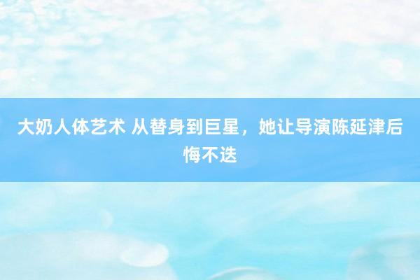 大奶人体艺术 从替身到巨星，她让导演陈延津后悔不迭