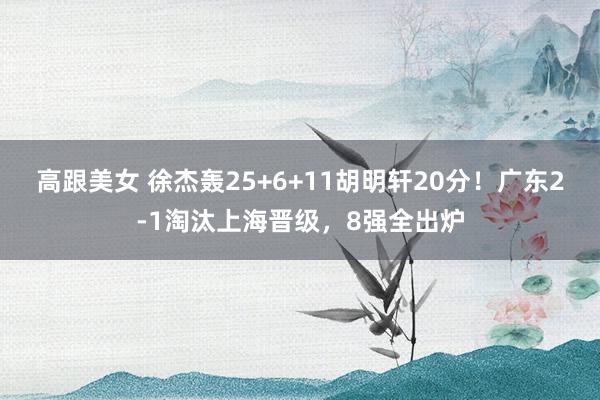 高跟美女 徐杰轰25+6+11胡明轩20分！广东2-1淘汰上海晋级，8强全出炉