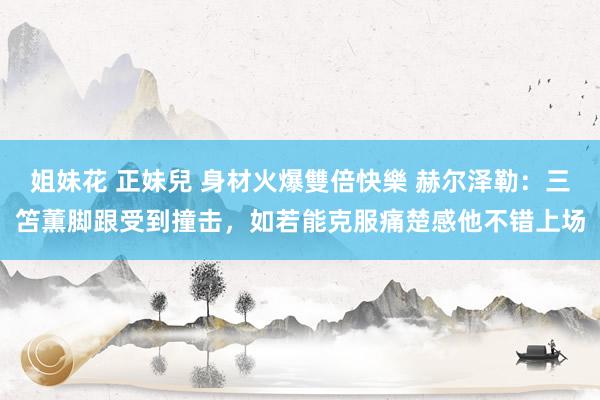 姐妹花 正妹兒 身材火爆雙倍快樂 赫尔泽勒：三笘薫脚跟受到撞击，如若能克服痛楚感他不错上场