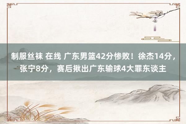 制服丝袜 在线 广东男篮42分惨败！徐杰14分，张宁8分，赛后揪出广东输球4大罪东谈主