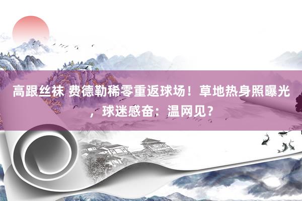 高跟丝袜 费德勒稀零重返球场！草地热身照曝光，球迷感奋：温网见？