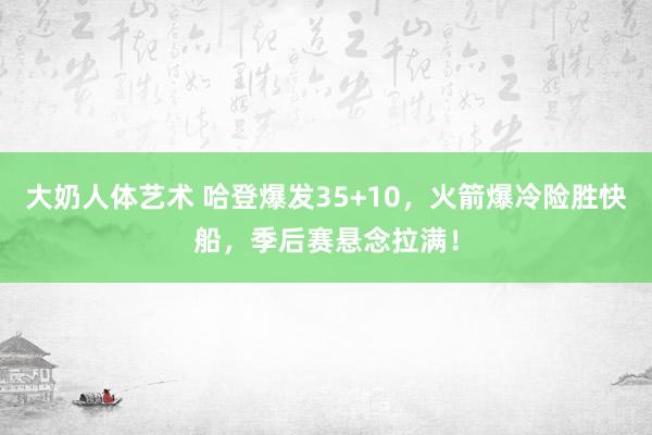 大奶人体艺术 哈登爆发35+10，火箭爆冷险胜快船，季后赛悬念拉满！