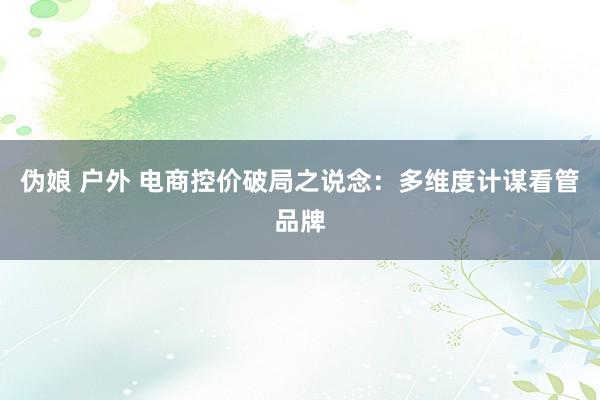 伪娘 户外 电商控价破局之说念：多维度计谋看管品牌