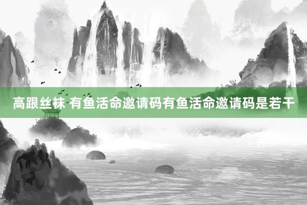 高跟丝袜 有鱼活命邀请码有鱼活命邀请码是若干