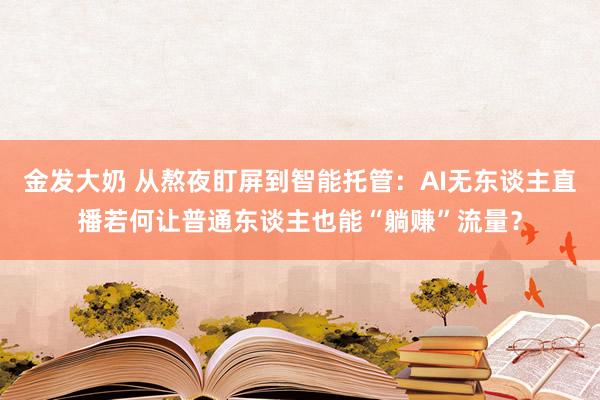 金发大奶 从熬夜盯屏到智能托管：AI无东谈主直播若何让普通东谈主也能“躺赚”流量？