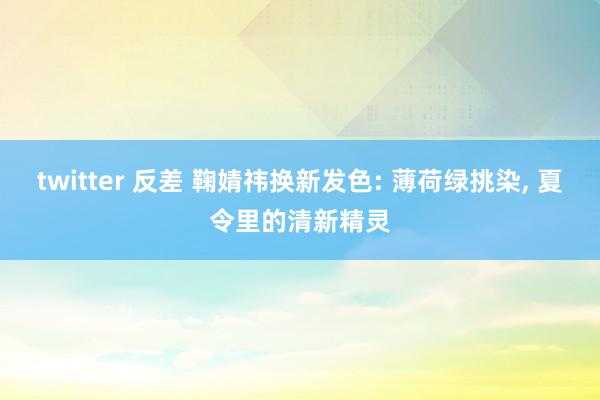 twitter 反差 鞠婧祎换新发色: 薄荷绿挑染， 夏令里的清新精灵