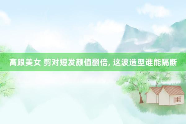 高跟美女 剪对短发颜值翻倍， 这波造型谁能隔断