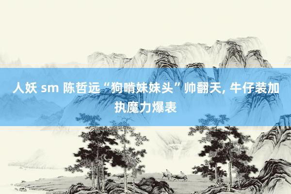 人妖 sm 陈哲远“狗啃妹妹头”帅翻天， 牛仔装加执魔力爆表