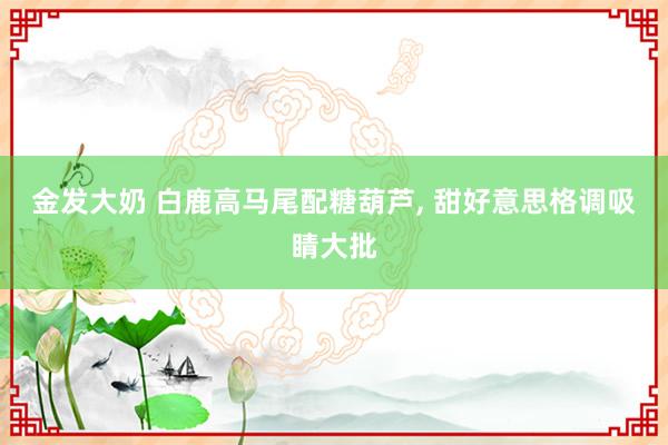 金发大奶 白鹿高马尾配糖葫芦， 甜好意思格调吸睛大批