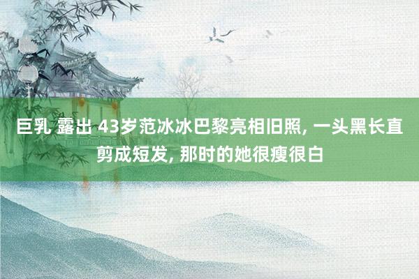 巨乳 露出 43岁范冰冰巴黎亮相旧照， 一头黑长直剪成短发， 那时的她很瘦很白