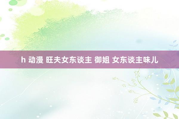h 动漫 旺夫女东谈主 御姐 女东谈主味儿