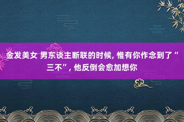 金发美女 男东谈主断联的时候， 惟有你作念到了“三不”， 他反倒会愈加想你