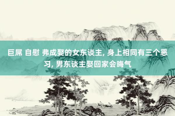 巨屌 自慰 弗成娶的女东谈主， 身上相同有三个恶习， 男东谈主娶回家会晦气