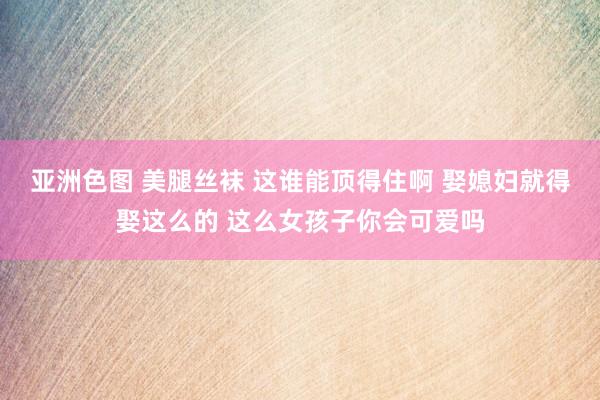 亚洲色图 美腿丝袜 这谁能顶得住啊 娶媳妇就得娶这么的 这么女孩子你会可爱吗