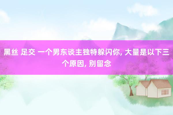 黑丝 足交 一个男东谈主独特躲闪你， 大量是以下三个原因， 别留念