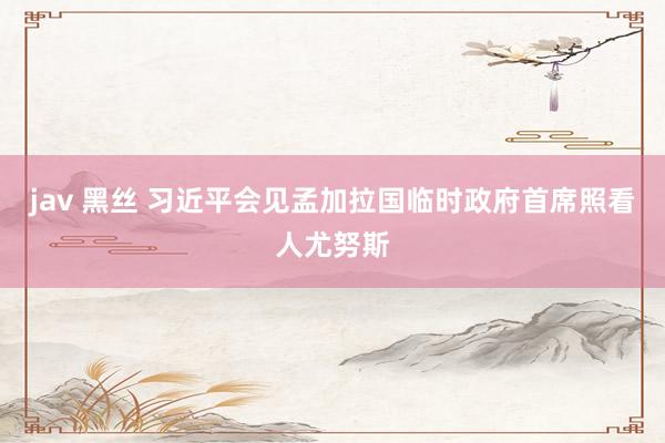 jav 黑丝 习近平会见孟加拉国临时政府首席照看人尤努斯