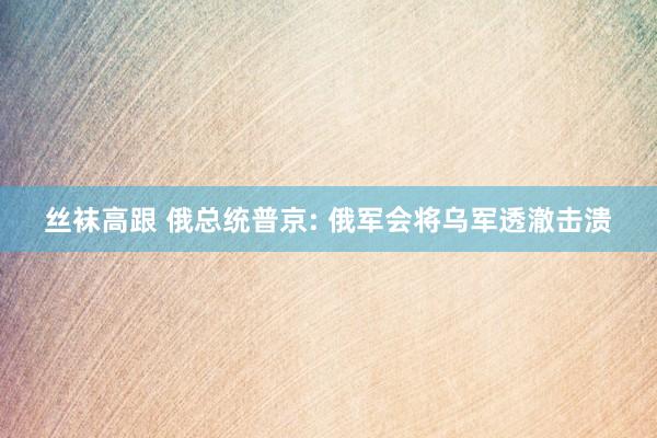 丝袜高跟 俄总统普京: 俄军会将乌军透澈击溃