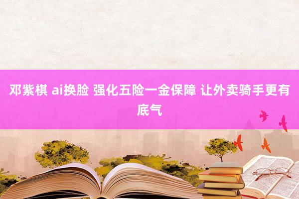 邓紫棋 ai换脸 强化五险一金保障 让外卖骑手更有底气